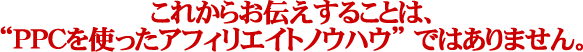 PPC・これからお伝えすることは、“PPCを使ったアフィリエイトノウハウ” ではありません。